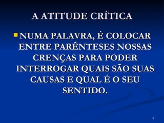 A ATITUDE CRÍTICA NUMA PALAVRA, É COLOCAR ENTRE PARÊNTESES NOSSAS CRENÇAS PARA PODER INTERROGAR QUAIS SÃO SUAS CAUSAS E QUAL É O SEU SENTIDO. 