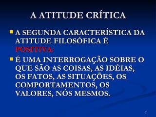 A ATITUDE CRÍTICA A SEGUNDA CARACTERÍSTICA DA ATITUDE FILOSÓFICA É  POSITIVA: É UMA INTERROGAÇÃO SOBRE O QUE SÃO AS COISAS, AS IDÉIAS, OS FATOS, AS SITUAÇÕES, OS COMPORTAMENTOS, OS VALORES, NÓS MESMOS. 