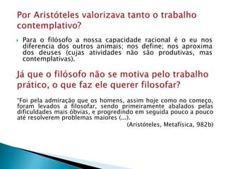  Para o filósofo a nossa capacidade racional é o eu nos
diferencia dos outros animais; nos define; nos aproxima
dos deuses (cujas atividades não são produtivas, mas
contemplativas).
“Foi pela admiração que os homens, assim hoje como no começo,
foram levados a filosofar, sendo primeiramente abalados pelas
dificuldades mais óbvias, e progredindo em seguida pouco a pouco
até resolverem problemas maiores (...).
(Aristóteles, Metafísica, 982b)
 
