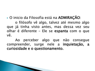  O inicio da Filosofia está na ADMIRAÇÃO:
o filósofo vê algo, talvez até mesmo algo
que já tinha visto antes, mas dessa vez seu
olhar é diferente – Ele se espanta com o que
vê.
Ao perceber algo que não consegue
compreender, surge nele a inquietação, a
curiosidade e o questionamento.
 