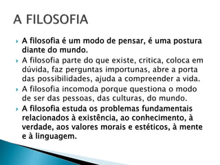  A filosofia é um modo de pensar, é uma postura
diante do mundo.
 A filosofia parte do que existe, critica, coloca em
dúvida, faz perguntas importunas, abre a porta
das possibilidades, ajuda a compreender a vida.
 A filosofia incomoda porque questiona o modo
de ser das pessoas, das culturas, do mundo.
 A filosofia estuda os problemas fundamentais
relacionados à existência, ao conhecimento, à
verdade, aos valores morais e estéticos, à mente
e à linguagem.
 