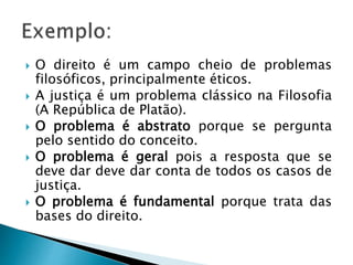  O direito é um campo cheio de problemas
filosóficos, principalmente éticos.
 A justiça é um problema clássico na Filosofia
(A República de Platão).
 O problema é abstrato porque se pergunta
pelo sentido do conceito.
 O problema é geral pois a resposta que se
deve dar deve dar conta de todos os casos de
justiça.
 O problema é fundamental porque trata das
bases do direito.
 