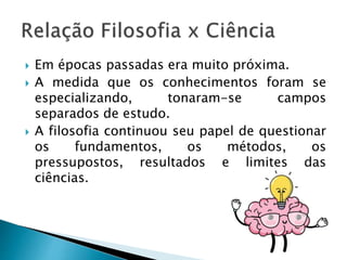  Em épocas passadas era muito próxima.
 A medida que os conhecimentos foram se
especializando, tonaram-se campos
separados de estudo.
 A filosofia continuou seu papel de questionar
os fundamentos, os métodos, os
pressupostos, resultados e limites das
ciências.
 