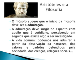  O filósofo sugere que o inicio da filosofia
deve ser a admiração.
 A admiração deve surgir do espanto com
aquilo que é cotidiano, percebendo em
seguida que existe algo a ser investigado.
 A vida comum: podemos nos admirar a
partir da observação da natureza, dos
valores e padrões defendidos pela
sociedade, das crenças, relações sociais...
 
