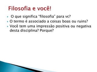  O que significa “filosofia” para vc?
 O termo é associado a coisas boas ou ruins?
 Você tem uma impressão positiva ou negativa
desta disciplina? Porque?
 