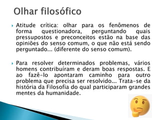  Atitude crítica: olhar para os fenômenos de
forma questionadora, perguntando quais
pressupostos e preconceitos estão na base das
opiniões do senso comum, o que não está sendo
perguntado... (diferente do senso comum).
 Para resolver determinados problemas, vários
homens contribuíram e deram boas respostas. E
ao fazê-lo apontaram caminho para outro
problema que precisa ser resolvido... Trata-se da
história da Filosofia do qual participaram grandes
mentes da humanidade.
 