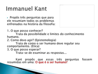  Propôs três perguntas que para
ele resumiam todos os problemas
enfrenados na história da filosofia:
1. O que posso conhecer?
Trata da possibilidade e limites do conhecimento
humano.
2. Como devo agir? (Epistemologia)
Trata de como o ser humano deve regular seu
comportamento. (Ética)
3. O que posso esperar?
Trata-se de examinar as respostas...
Kant propôs que essas três perguntas fossem
resumidas em uma: O que é o ser humano?
 