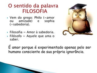  Vem do grego: Philo (=amor
ou amizade) e sophia
(=sabedoria).
 Filosofia = Amor à sabedoria.
 Filósofo = Aquele que ama o
saber.
É amor porque é experimentado apenas pelo ser
humano consciente de sua própria ignorância.
 