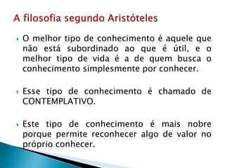  O melhor tipo de conhecimento é aquele que
não está subordinado ao que é útil, e o
melhor tipo de vida é a de quem busca o
conhecimento simplesmente por conhecer.
 Esse tipo de conhecimento é chamado de
CONTEMPLATIVO.
 Este tipo de conhecimento é mais nobre
porque permite reconhecer algo de valor no
próprio conhecer.
 