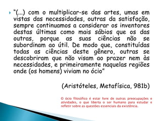  “(...) com o multiplicar-se das artes, umas em
vistas das necessidades, outras da satisfação,
sempre continuamos a considerar os inventores
destas últimas como mais sábios que os das
outras, porque as suas ciências não se
subordinam ao útil. De modo que, constituídas
todas as ciências deste gênero, outras se
descobriram que não visam ao prazer nem às
necessidades, e primeiramente naquelas regiões
onde (os homens) viviam no ócio”
(Aristóteles, Metafísica, 981b)
O ócio filosófico é estar livre de outras preocupações e
atividades, o que liberta o ser humano para estudar e
refletir sobre as questões essenciais da existência.
 