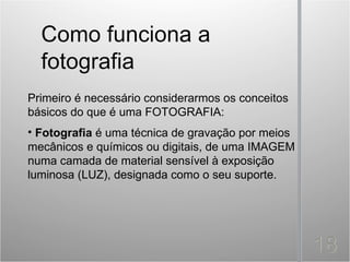 Primeiro é necessário considerarmos os conceitos
básicos do que é uma FOTOGRAFIA:
• Fotografia é uma técnica de gravação por meios
mecânicos e químicos ou digitais, de uma IMAGEM
numa camada de material sensível à exposição
luminosa (LUZ), designada como o seu suporte.
 