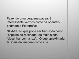 Fazendo uma pequena pausa, é
interessante vermos como os orientais
chamam a Fotografia:
SHA-SHIN, que pode ser traduzido como
“espelho da realidade” ou mais ainda
“desenhar com a luz”... O que aproximaria
tal idéia da imagem como arte.
 