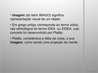 • Imagem (do latim IMAGO) significa
representação visual de um objeto.
• Em grego antigo corresponde ao termo eidos,
raiz etimológica do termo IDEA ou EIDEA, cujo
conceito foi desenvolvido por Platão.
• Platão, considerava a idéia da coisa, a sua
imagem, como sendo uma projeção da mente.
 