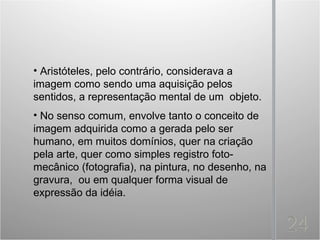 • Aristóteles, pelo contrário, considerava a
imagem como sendo uma aquisição pelos
sentidos, a representação mental de um objeto.
• No senso comum, envolve tanto o conceito de
imagem adquirida como a gerada pelo ser
humano, em muitos domínios, quer na criação
pela arte, quer como simples registro foto-
mecânico (fotografia), na pintura, no desenho, na
gravura, ou em qualquer forma visual de
expressão da idéia.
 