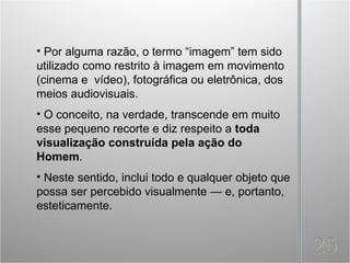 • Por alguma razão, o termo “imagem” tem sido
utilizado como restrito à imagem em movimento
(cinema e vídeo), fotográfica ou eletrônica, dos
meios audiovisuais.
• O conceito, na verdade, transcende em muito
esse pequeno recorte e diz respeito a toda
visualização construída pela ação do
Homem.
• Neste sentido, inclui todo e qualquer objeto que
possa ser percebido visualmente — e, portanto,
esteticamente.
 