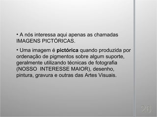 • A nós interessa aqui apenas as chamadas
IMAGENS PICTÓRICAS.
• Uma imagem é pictórica quando produzida por
ordenação de pigmentos sobre algum suporte,
geralmente utilizando técnicas de fotografia
(NOSSO INTERESSE MAIOR), desenho,
pintura, gravura e outras das Artes Visuais.
 