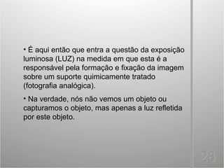 • É aqui então que entra a questão da exposição
luminosa (LUZ) na medida em que esta é a
responsável pela formação e fixação da imagem
sobre um suporte quimicamente tratado
(fotografia analógica).
• Na verdade, nós não vemos um objeto ou
capturamos o objeto, mas apenas a luz refletida
por este objeto.
 