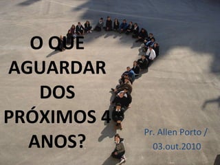 O QUE AGUARDAR DOS PRÓXIMOS 4 ANOS? Pr. Allen Porto /  03.out.2010 