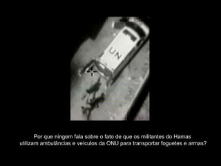 Por que ningem fala sobre o fato de que os militantes do Hamas  utilizam ambulâncias e veículos da ONU para transportar foguetes e armas? 