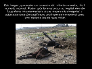 Esta imagem, que mostra que os mortos são militantes armados, não é mostrada no jornal.  Porém, após levar os corpos ao hospital, eles são fotografados novamente (dessa vez as imagens são divulgadas) e automaticamente são classificados pela imprensa internacional como “civis” devido à falta de roupa militar. 