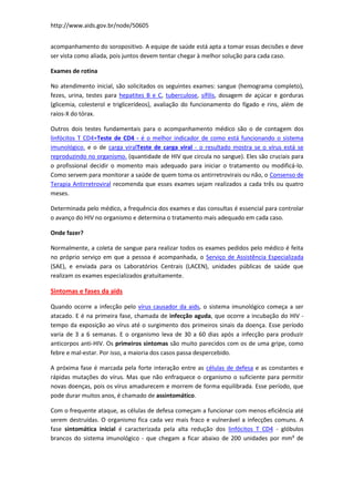 http://www.aids.gov.br/node/50605


acompanhamento do soropositivo. A equipe de saúde está apta a tomar essas decisões e deve
ser vista como aliada, pois juntos devem tentar chegar à melhor solução para cada caso.

Exames de rotina

No atendimento inicial, são solicitados os seguintes exames: sangue (hemograma completo),
fezes, urina, testes para hepatites B e C, tuberculose, sífilis, dosagem de açúcar e gorduras
(glicemia, colesterol e triglicerídeos), avaliação do funcionamento do fígado e rins, além de
raios-X do tórax.

Outros dois testes fundamentais para o acompanhamento médico são o de contagem dos
linfócitos T CD4+Teste de CD4 - é o melhor indicador de como está funcionando o sistema
imunológico. e o de carga viralTeste de carga viral - o resultado mostra se o vírus está se
reproduzindo no organismo. (quantidade de HIV que circula no sangue). Eles são cruciais para
o profissional decidir o momento mais adequado para iniciar o tratamento ou modificá-lo.
Como servem para monitorar a saúde de quem toma os antirretrovirais ou não, o Consenso de
Terapia Antirretroviral recomenda que esses exames sejam realizados a cada três ou quatro
meses.

Determinada pelo médico, a frequência dos exames e das consultas é essencial para controlar
o avanço do HIV no organismo e determina o tratamento mais adequado em cada caso.

Onde fazer?

Normalmente, a coleta de sangue para realizar todos os exames pedidos pelo médico é feita
no próprio serviço em que a pessoa é acompanhada, o Serviço de Assistência Especializada
(SAE), e enviada para os Laboratórios Centrais (LACEN), unidades públicas de saúde que
realizam os exames especializados gratuitamente.

Sintomas e fases da aids

Quando ocorre a infecção pelo vírus causador da aids, o sistema imunológico começa a ser
atacado. E é na primeira fase, chamada de infecção aguda, que ocorre a incubação do HIV -
tempo da exposição ao vírus até o surgimento dos primeiros sinais da doença. Esse período
varia de 3 a 6 semanas. E o organismo leva de 30 a 60 dias após a infecção para produzir
anticorpos anti-HIV. Os primeiros sintomas são muito parecidos com os de uma gripe, como
febre e mal-estar. Por isso, a maioria dos casos passa despercebido.

A próxima fase é marcada pela forte interação entre as células de defesa e as constantes e
rápidas mutações do vírus. Mas que não enfraquece o organismo o suficiente para permitir
novas doenças, pois os vírus amadurecem e morrem de forma equilibrada. Esse período, que
pode durar muitos anos, é chamado de assintomático.

Com o frequente ataque, as células de defesa começam a funcionar com menos eficiência até
serem destruídas. O organismo fica cada vez mais fraco e vulnerável a infecções comuns. A
fase sintomática inicial é caracterizada pela alta redução dos linfócitos T CD4 - glóbulos
brancos do sistema imunológico - que chegam a ficar abaixo de 200 unidades por mm³ de
 