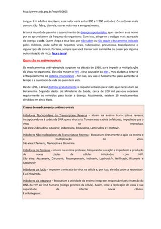 http://www.aids.gov.br/node/50605


sangue. Em adultos saudáveis, esse valor varia entre 800 a 1.200 unidades. Os sintomas mais
comuns são: febre, diarreia, suores noturnos e emagrecimento.

A baixa imunidade permite o aparecimento de doenças oportunistas, que recebem esse nome
por se aproveitarem da fraqueza do organismo. Com isso, atinge-se o estágio mais avançado
da doença, a aids. Quem chega a essa fase, por não saber ou não seguir o tratamento indicado
pelos médicos, pode sofrer de hepatites virais, tuberculose, pneumonia, toxoplasmose e
alguns tipos de câncer. Por isso, sempre que você transar sem camisinha ou passar por alguma
outra situação de risco, faça o teste!

Quais são os antirretrovirais

Os medicamentos antirretrovirais surgiram na década de 1980, para impedir a multiplicação
do vírus no organismo. Eles não matam o HIV , vírus causador da aids , mas ajudam a evitar o
enfraquecimento do sistema imunológico . Por isso, seu uso é fundamental para aumentar o
tempo e a qualidade de vida de quem tem aids.

Desde 1996, o Brasil distribui gratuitamente o coquetel antiaids para todos que necessitam do
tratamento. Segundo dados do Ministério da Saúde, cerca de 200 mil pessoas recebem
regularmente os remédios para tratar a doença. Atualmente, existem 19 medicamentos
divididos em cinco tipos.

Classes de medicamentos antirretrovirais

Inibidores Nucleosídeos da Transcriptase Reversa - atuam na enzima transcriptase reversa,
incorporando-se à cadeia de DNA que o vírus cria. Tornam essa cadeia defeituosa, impedindo que o
vírus                                         se                                      reproduza.
São eles: Zidovudina, Abacavir, Didanosina, Estavudina, Lamivudina e Tenofovir.

Inibidores Não Nucleosídeos da Transcriptase Reversa - bloqueiam diretamente a ação da enzima e
a                           multiplicação                       do                        vírus.
São eles: Efavirenz, Nevirapina e Etravirina.

Inibidores de Protease – atuam na enzima protease, bloqueando sua ação e impedindo a produção
de         novas        cópias        de       células       infectadas        com         HIV.
São eles: Atazanavir, Darunavir, Fosamprenavir, Indinavir, Lopinavir/r, Nelfinavir, Ritonavir e
Saquinavir.

Inibidores de fusão - impedem a entrada do vírus na célula e, por isso, ele não pode se reproduzir.
É a Enfuvirtida.

Inibidores da Integrase – bloqueiam a atividade da enzima integrase, responsável pela inserção do
DNA do HIV ao DNA humano (código genético da célula). Assim, inibe a replicação do vírus e sua
capacidade                  de               infectar                novas                células.
É o Raltegravir.
 