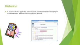 Histórico 
 O histórico é uma opção dos browsers onde podemos rever todas as páginas 
que visita-mos e podendo recordas páginas perdidas. 
 