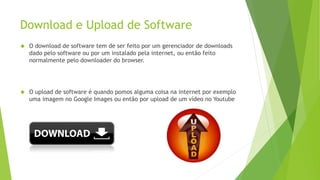 Download e Upload de Software 
 O download de software tem de ser feito por um gerenciador de downloads 
dado pelo software ou por um instalado pela internet, ou então feito 
normalmente pelo downloader do browser. 
 O upload de software é quando pomos alguma coisa na internet por exemplo 
uma imagem no Google Images ou então por upload de um vídeo no Youtube 
 