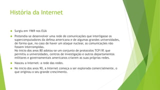 História da Internet 
 Surgiu em 1969 nos EUA 
 Pretendia-se desenvolver uma rede de comunicações que interligasse os 
supercomputadores da defesa americana e de algumas grandes universidades, 
de forma que, no caso de haver um ataque nuclear, as comunicações não 
fossem interrompidas. 
No inicio dos anos 80 adotou-se um conjunto de protocolos TCP/IP, que 
permitiu a universidades, centros de investigação e outros departamentos 
militares e governamentais americanos criarem as suas próprias redes. 
 Nasceu a Internet: a rede das redes. 
 No inicio dos anos 90, a Internet começa a ser explorada comercialmente, o 
que originou o seu grande crescimento. 
 