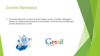 Correio Eletrónico 
 O correio eletrónico é uma forma de compor, enviar e receber mensagens 
através os sistemas eletrónicos de comunicação. O termo mais utilizado para 
correio eletrónico é e-mail 
 