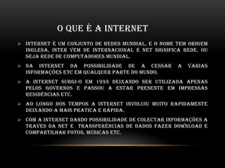 O QUE É A INTERNET
 Internet é um conjunto de redes mundial, e o nome tem origem
inglesa, inter vem de internacional e net significa rede, ou
seja rede de computadores mundial.
 Na internet da possibilidade de a cessar a varias
informações etc em qualquer parte do mundo.
 A internet surgi-o em 1993 deixando ser utilizada apenas
pelos governos e passou a estar presente em impressas
residências etc.
 Ao longo dos tempos a internet involuiu muito rapidamente
deixando-a mais pratica e rápida.
 Com a internet dando possibilidade de colectar informações a
traves da net e transferências de dados fazer download e
compartilhar fotos, músicas etc.
 