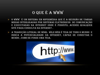 O QUE É A WWW
 O www é um sistema em hipermédia que é a reunião de varias
midias interligadas por sistemas eletrónicos de comunicação
e executadas na internet onde é possível aceder qualquer
site para consulta na internet .
 A tradução literal de worl wild web é teia de todo o mundo e
indica a potencialidade da internet, capaz de conectar o
mundo , como se fosse uma teia.
 