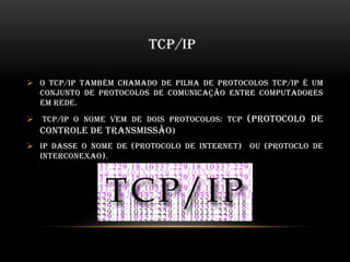 TCP/IP
 O TCP/IP também chamado de pilha de protocolos TCP/IP é um
conjunto de protocolos de comunicação entre computadores
em rede.
 TCP/IP o nome vem de dois protocolos: TCP (protocolo de
controle de transmissão)
 IP dasse o nome de (PROTOCOLO DE INTERNET) ou (PROTOCLO DE
INTERCONEXAO).
 