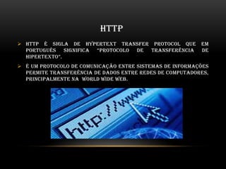 HTTP
 HTTP é sigla de HYPERTEXT Transfer Protocol que em
português significa “protocolo de transferência de
hipertexto”.
 É um protocolo de comunicação entre sistemas de informações
permite transferência de dados entre redes de computadores,
principalmente na World Wide Web.
 