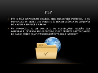 FTP
 FTP é uma expressão inglesa File Transfert Protocol, é um
protocolo internet que permite a transferência de arquivos
de maneira simples e rápida.
 Um protocolo e um conjunto de convecções padrão que
orientará, devendo ser obedecido, e que permite o intercâmbio
de dados entre computadores conectados a internet.
 