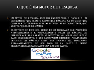O QUE É UM MOTOR DE PESQUISA
 Um motor de pesquisa (search engine),como o Google é um
instrumento que permite encontrar páginas na internet que
contenha os termos ou seja as sequencias de caracteres, que
nos próprios lhe indicamos.
 Os motores de pesquisa dispõe de um programa que percorre
automaticamente e periodicamente todas as páginas da
internet que são capazes de detectar, ou sobre que lhes é
dado conhecimento, e que satisfazem critérios previamente
definidos. as páginas assim identificadas são indexadas
automaticamente, no seu todo ou em parte. O índice
resultante é armazenado numa base de dados.
 