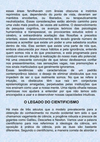 essas áreas fervilhavam com ânsias obscuras e instintos
reprimidos que, dependendo do ponto de vista, deveriam ser
mantidos encobertos, ou liberados, ou terapeuticamente
neutralizados. Essas considerações estão abrindo caminho para
uma visão mais positiva, às vezes até sublime. O desenvolvimento
da pesquisa cognitiva, os avanços teóricos das psicologias
humanística e transpessoal, os provocantes estudos sobre o
cérebro, a extraordinária aceitação das filosofias e preceitos
orientais; esses desenvolvimentos têm levado grande número de
pessoas a acreditar que existe um poder e uma sabedoria ocultos
dentro de nós. Elas sentem que existe uma parte de nós que,
embora obscurecida por maus hábitos e pela ignorância, entende
quem somos nós e do que precisamos, e está programada para
conduzir-nos em direção à realização do nosso mais alto potencial.
Há uma crescente convicção de que talvez devêssemos confiar
nos pressentimentos, nas sensações vagas, nas premonições e
nos sinais inarticulados que geralmente ignoramos.
Essas tendências são características de um padrão
contemporânco básico: o desejo de eliminar obstáculos que nos
impedem de ser o que realmente somos. No que se refere à
intuição, os obstáculos têm sua raiz em conjecturas
epistemológicas arraigadas, perpetuadas pelas instituições que
nos ensinam como usar a nossa mente. Uma rápida olhada nessas
premissas nos ajudará a entender por que não temos sido
encorajados a usar e a desenvolver nossas capacidades intuitivas.
O LEGADO DO CIENTIFICISMO
Há mais de três séculos que o modelo prevalecente para a
obtenção do conhecimento no mundo ocidental tem sido o que
chamamos vagamente de ciência, a progênie robusta e precoce de
gigantes como Galileu, Descartes e Newton. Vamos usar a palavra
cientificismo para nos referirmos à ideologia da ciência, em
oposição à prática da ciência, pois as duas são bastante
diferentes. Segundo o cientificismo, a maneira correta de abordar o
 