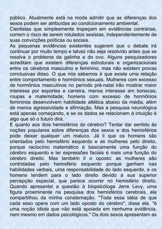 público. Atualmente está na moda admitir que as diferenças dos
sexos podem ser atribuídas ao condicionamento ambiental.
Cientistas que simplesmente tropeçam em evidências contrárias,
correm o risco de serem rotulados sexistas, independentemente de
suas convicções políticas ou sociais.
As pequenas evidências existentes sugerem que o debate irá
continuar por muito tempo e talvez não seja resolvido antes que se
resolva o problema da galinha e do ovo. Alguns pesquisadores
acreditam que existem diferenças estruturais e organizacionais
entre os cérebros masculino e feminino, mas não existem provas
conclusivas disso. O que nós sabemos é que existe uma relação
entre comportamento e hormônios sexuais. Mulheres com excesso
de hormônios masculinos no período pré-natal irão mostrar maior
interesse por esportes e carreira, menos interesse em bonecas,
roupas e maternidade; homens com excesso de hormônios
femininos desenvolvem habilidade atlética abaixo da média, além
de menos agressividade e afirmação. Mas a pesquisa neurológica
está apenas começando, e se os dados se relacionam à intuição é
algo que só o futuro dirá.
E quanto aos dois hemisférios do cérebro? Tentar dar sentido às
noções populares sobre diferenças dos sexos e dos hemisférios
pode deixar qualquer um maluco. Já li que os homens são
orientados pelo hemisfério esquerdo e as mulheres pelo direito,
porque raciocínio matemático é basicamente uma função do
cérebro esquerdo e ler expressões faciais é mais uma função do
cérebro direito. Mas também li o oposto: as mulheres são
controladas pelo hemisfério esquerdo porque ganham nas
habilidades verbais, uma responsabilidade do lado esquerdo, e os
homens tendem para o lado direito devido à sua superior
percepção espacial, que parece ocorrer no hemisfério direito.
Quando apresentei a questão à biopsicóloga Jerre Levy, uma
figura proeminente na pesquisa dos hemisférios cerebrais, ela
compartilhou da minha consternação. ''Toda essa idéia de que
cada sexo opera com um lado oposto do cérebro", disse ela, "é
uma noção idiota que não está apoiada em nenhuma evidência,
nem mesmo em dados psicológicos." Os dois sexos apresentam as
 