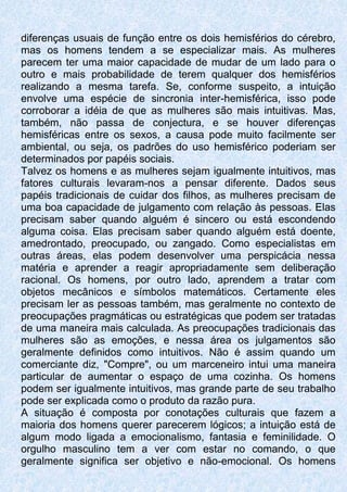 diferenças usuais de função entre os dois hemisférios do cérebro,
mas os homens tendem a se especializar mais. As mulheres
parecem ter uma maior capacidade de mudar de um lado para o
outro e mais probabilidade de terem qualquer dos hemisférios
realizando a mesma tarefa. Se, conforme suspeito, a intuição
envolve uma espécie de sincronia inter-hemisférica, isso pode
corroborar a idéia de que as mulheres são mais intuitivas. Mas,
também, não passa de conjectura, e se houver diferenças
hemisféricas entre os sexos, a causa pode muito facilmente ser
ambiental, ou seja, os padrões do uso hemisférico poderiam ser
determinados por papéis sociais.
Talvez os homens e as mulheres sejam igualmente intuitivos, mas
fatores culturais levaram-nos a pensar diferente. Dados seus
papéis tradicionais de cuidar dos filhos, as mulheres precisam de
uma boa capacidade de julgamento com relação às pessoas. Elas
precisam saber quando alguém é sincero ou está escondendo
alguma coisa. Elas precisam saber quando alguém está doente,
amedrontado, preocupado, ou zangado. Como especialistas em
outras áreas, elas podem desenvolver uma perspicácia nessa
matéria e aprender a reagir apropriadamente sem deliberação
racional. Os homens, por outro lado, aprendem a tratar com
objetos mecânicos e símbolos matemáticos. Certamente eles
precisam ler as pessoas também, mas geralmente no contexto de
preocupações pragmáticas ou estratégicas que podem ser tratadas
de uma maneira mais calculada. As preocupações tradicionais das
mulheres são as emoções, e nessa área os julgamentos são
geralmente definidos como intuitivos. Não é assim quando um
comerciante diz, "Compre", ou um marceneiro intui uma maneira
particular de aumentar o espaço de uma cozinha. Os homens
podem ser igualmente intuitivos, mas grande parte de seu trabalho
pode ser explicada como o produto da razão pura.
A situação é composta por conotações culturais que fazem a
maioria dos homens querer parecerem lógicos; a intuição está de
algum modo ligada a emocionalismo, fantasia e feminilidade. O
orgulho masculino tem a ver com estar no comando, o que
geralmente significa ser objetivo e não-emocional. Os homens
 