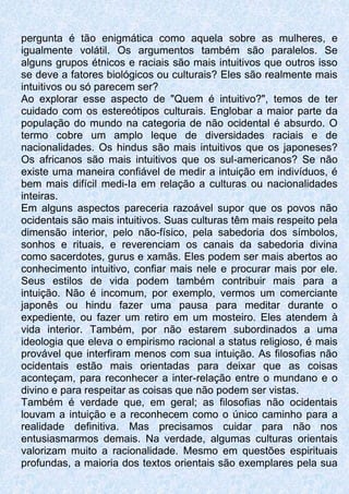 pergunta é tão enigmática como aquela sobre as mulheres, e
igualmente volátil. Os argumentos também são paralelos. Se
alguns grupos étnicos e raciais são mais intuitivos que outros isso
se deve a fatores biológicos ou culturais? Eles são realmente mais
intuitivos ou só parecem ser?
Ao explorar esse aspecto de "Quem é intuitivo?", temos de ter
cuidado com os estereótipos culturais. Englobar a maior parte da
população do mundo na categoria de não ocidental é absurdo. O
termo cobre um amplo leque de diversidades raciais e de
nacionalidades. Os hindus são mais intuitivos que os japoneses?
Os africanos são mais intuitivos que os sul-americanos? Se não
existe uma maneira confiável de medir a intuição em indivíduos, é
bem mais difícil medi-Ia em relação a culturas ou nacionalidades
inteiras.
Em alguns aspectos pareceria razoável supor que os povos não
ocidentais são mais intuitivos. Suas culturas têm mais respeito pela
dimensão interior, pelo não-físico, pela sabedoria dos símbolos,
sonhos e rituais, e reverenciam os canais da sabedoria divina
como sacerdotes, gurus e xamãs. Eles podem ser mais abertos ao
conhecimento intuitivo, confiar mais nele e procurar mais por ele.
Seus estilos de vida podem também contribuir mais para a
intuição. Não é incomum, por exemplo, vermos um comerciante
japonês ou hindu fazer uma pausa para meditar durante o
expediente, ou fazer um retiro em um mosteiro. Eles atendem à
vida interior. Também, por não estarem subordinados a uma
ideologia que eleva o empirismo racional a status religioso, é mais
provável que interfiram menos com sua intuição. As filosofias não
ocidentais estão mais orientadas para deixar que as coisas
aconteçam, para reconhecer a inter-relação entre o mundano e o
divino e para respeitar as coisas que não podem ser vistas.
Também é verdade que, em geral; as filosofias não ocidentais
louvam a intuição e a reconhecem como o único caminho para a
realidade definitiva. Mas precisamos cuidar para não nos
entusiasmarmos demais. Na verdade, algumas culturas orientais
valorizam muito a racionalidade. Mesmo em questões espirituais
profundas, a maioria dos textos orientais são exemplares pela sua
 