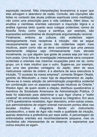exposição racional. Más interpretações levaramnos a supor que
eles advogam o abandono da razão. Contudo, tais injunções são
feitas no contexto das atuais práticas espirituais como meditação,
não como uma prescrição para a vida cotidiana. Além disso, os
eruditos e cientistas orientais valorizam a inquirição lógica e a
análise rigorosa tanto quanto seus colegas ocidentais; ramos da
filosofia hindu como nyaya e sankhya, por exemplo, são
expressões extraordinárias de disciplinada argumentação racional.
Finalmente, embora as culturas não ocidentais sejam
ideologicamente mais receptivas à intuição, não se segue
necessariamente que os povos não ocidentais sejam mais
intuitivos, assim como não se deve considerar que uma pessoa
abertamente religiosa seja intrinsecamente mais elevada
moralmente, ou que alguém que goste de poesia seja por isso um
bom poeta. Uma linha de investigação interessante seria comparar
ocidentais e orientais nas mesmas ocupações para ver se, como
grupo, um é mais intuitivo que o outro. Sugere-se, por exemplo,
que uma das grandes vantagens do Japão, além de seus
meticulosos valores de ordem, é a abertura de seus executivos à
intuição. "O sucesso da nossa empresa", comenta Shigem Okada,
gerente da Mitsukoshi, a maior loja de departamentos do Japão,
"deveu-se à nossa adoção da administração pragmática ocidental
em combinação com os aspectos espirituais intuitivos do Oriente."
Weston Agor, de quem recebi a citação, distribuiu questionários a
membros da Sociedade Americana de Administração Pública. O
teste foi elaborado para determinar o que Agor chama o "estilo
cerebral" do entrevistado: intuitivo, racional ou integrativo. Em seus
1.679 questionários recebidos, Agor descobriu, entre outras coisas,
que administradores de origem oriental marcavam pontos altos nas
escalas intuitiva e integrativa. Sendo um instrumento
autodescritivo, o teste de Agor não mede a qualidade da intuição,
apenas determina a preferência por esse estilo. A percentagem de
entrevistados orientais era reconhecidamente pequena, mas os
resultados são interessantes de se observar, e esperamos que
outros estudos se sigam.
 