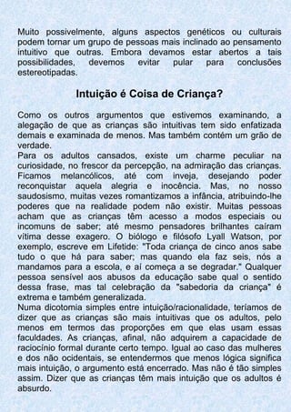 Muito possivelmente, alguns aspectos genéticos ou culturais
podem tornar um grupo de pessoas mais inclinado ao pensamento
intuitivo que outras. Embora devamos estar abertos a tais
possibilidades, devemos evitar pular para conclusões
estereotipadas.
Intuição é Coisa de Criança?
Como os outros argumentos que estivemos examinando, a
alegação de que as crianças são intuitivas tem sido enfatizada
demais e examinada de menos. Mas também contém um grão de
verdade.
Para os adultos cansados, existe um charme peculiar na
curiosidade, no frescor da percepção, na admiração das crianças.
Ficamos melancólicos, até com inveja, desejando poder
reconquistar aquela alegria e inocência. Mas, no nosso
saudosismo, muitas vezes romantizamos a infância, atribuindo-lhe
poderes que na realidade podem não existir. Muitas pessoas
acham que as crianças têm acesso a modos especiais ou
incomuns de saber; até mesmo pensadores brilhantes caíram
vítima desse exagero. O biólogo e filósofo Lyall Watson, por
exemplo, escreve em Lifetide: "Toda criança de cinco anos sabe
tudo o que há para saber; mas quando ela faz seis, nós a
mandamos para a escola, e aí começa a se degradar." Qualquer
pessoa sensível aos abusos da educação sabe qual o sentido
dessa frase, mas tal celebração da "sabedoria da criança" é
extrema e também generalizada.
Numa dicotomia simples entre intuição/racionalidade, teríamos de
dizer que as crianças são mais intuitivas que os adultos, pelo
menos em termos das proporções em que elas usam essas
faculdades. As crianças, afinal, não adquirem a capacidade de
raciocínio formal durante certo tempo. Igual ao caso das mulheres
e dos não ocidentais, se entendermos que menos lógica significa
mais intuição, o argumento está encerrado. Mas não é tão simples
assim. Dizer que as crianças têm mais intuição que os adultos é
absurdo.
 