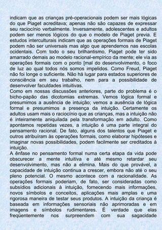 indicam que as crianças pré-operacionais podem ser mais lógicas
do que Piaget acreditava; apenas não são capazes de expressar
seu raciocínio verbalmente. Inversamente, adolescentes e adultos
podem ser menos lógicos do que o modelo de Piaget previa. E
estudos interculturais indicam que as operações formais de Piaget
podem não ser universais mas algo que aprendemos nas escolas
ocidentais. Com todo o seu brilhantismo, Piaget pode ter sido
amarrado demais ao modelo racional-empírico da mente; ele via as
operações formais com o ponto [mal do desenvolvimento, o foco
de luz ao qual todos nós somos impelidos. Como Freud, Piaget
não foi longe o suficiente. Não há lugar para estados superiores de
consciência em seu trabalho, nem para a possibilidade de
desenvolver faculdades intuitivas.
Como em nossas discussões anteriores, parte do problema é o
bicho-papão das dicotomias extremas. Vemos lógica formal e
presumimos a ausência de intuição; vemos a ausência de lógica
formal e presumimos a presença da intuição. Certamente os
adultos usam mais o raciocínio que as crianças, mas a intuição não
é inteiramente aniquilada pela transformação em adulto. Como
apontamos repetidas vezes, a intuição é uma parte integral do
pensamento racional. De fato, alguns dos talentos que Piaget e
outros atribuíram às operações formais, como elaborar hipóteses e
imaginar novas possibilidades, podem facilmente ser creditados à
intuição.
A ênfase no pensamento formal numa certa etapa da vida pode
obscurecer a mente intuitiva e até mesmo retardar seu
desenvolvimento, mas não a elimina. Mais do que provável, a
capacidade de intuição continua a crescer, embora não até o seu
pleno potencial. O mesmo acontece com a racionalidade. As
operações formais poderiam, de fato, ser consideradas como
subsídios adicionais à intuição, fornecendo mais informações,
novos símbolos e conceitos, aplicações mais amplas e uma
rigorosa maneira de testar seus produtos. A intuição da criança é
baseada em informações sensoriais não aprimoradas e em
imagens e símbolos rudimentares. É verdade que elas
freqüentemente nos surpreendem com sua sagacidade
 
