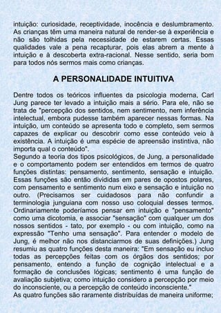 intuição: curiosidade, receptividade, inocência e deslumbramento.
As crianças têm uma maneira natural de render-se à experiência e
não são tolhidas pela necessidade de estarem certas. Essas
qualidades vale a pena recapturar, pois elas abrem a mente à
intuição e à descoberta extra-racional. Nesse sentido, seria bom
para todos nós sermos mais como crianças.
A PERSONALIDADE INTUITIVA
Dentre todos os teóricos influentes da psicologia moderna, Carl
Jung parece ter levado a intuição mais a sério. Para ele, não se
trata de "percepção dos sentidos, nem sentimento, nem inferência
intelectual, embora pudesse também aparecer nessas formas. Na
intuição, um conteúdo se apresenta todo e completo, sem sermos
capazes de explicar ou descobrir como esse conteúdo veio à
existência. A intuição é uma espécie de apreensão instintiva, não
importa qual o conteúdo".
Segundo a teoria dos tipos psicológicos, de Jung, a personalidade
e o comportamento podem ser entendidos em termos de quatro
funções distintas: pensamento, sentimento, sensação e intuição.
Essas funções são então divididas em pares de opostos polares,
com pensamento e sentimento num eixo e sensação e intuição no
outro. (Precisamos ser cuidadosos para não confundir a
terminologia junguiana com nosso uso coloquial desses termos.
Ordinariamente poderíamos pensar em intuição e "pensamento"
como uma dicotomia, e associar "sensação" com qualquer um dos
nossos sentidos - tato, por exemplo - ou com intuição, como na
expressão "Tenho uma sensação". Para entender o modelo de
Jung, é melhor não nos distanciarmos de suas definições.) Jung
resumiu as quatro funções desta maneira: "Em sensação eu incluo
todas as percepções feitas com os órgãos dos sentidos; por
pensamento, entendo a função de cognição intelectual e a
formação de conclusões lógicas; sentimento é uma função de
avaliação subjetiva; como intuição considero a percepção por meio
do inconsciente, ou a percepção de conteúdo inconsciente."
As quatro funções são raramente distribuídas de maneira uniforme;
 