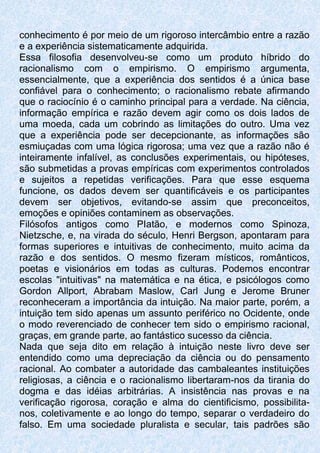 conhecimento é por meio de um rigoroso intercâmbio entre a razão
e a experiência sistematicamente adquirida.
Essa filosofia desenvolveu-se como um produto híbrido do
racionalismo com o empirismo. O empirismo argumenta,
essencialmente, que a experiência dos sentidos é a única base
confiável para o conhecimento; o racionalismo rebate afirmando
que o raciocínio é o caminho principal para a verdade. Na ciência,
informação empírica e razão devem agir como os dois lados de
uma moeda, cada um cobrindo as limitações do outro. Uma vez
que a experiência pode ser decepcionante, as informações são
esmiuçadas com uma lógica rigorosa; uma vez que a razão não é
inteiramente infalível, as conclusões experimentais, ou hipóteses,
são submetidas a provas empíricas com experimentos controlados
e sujeitos a repetidas verificações. Para que esse esquema
funcione, os dados devem ser quantificáveis e os participantes
devem ser objetivos, evitando-se assim que preconceitos,
emoções e opiniões contaminem as observações.
Filósofos antigos como PIatão, e modernos como Spinoza,
Nietzsche, e, na virada do século, Henri Bergson, apontaram para
formas superiores e intuitivas de conhecimento, muito acima da
razão e dos sentidos. O mesmo fizeram místicos, românticos,
poetas e visionários em todas as culturas. Podemos encontrar
escolas "intuitivas" na matemática e na ética, e psicólogos como
Gordon Allport, Abrabam Maslow, Carl Jung e Jerome Bruner
reconheceram a importância da intuição. Na maior parte, porém, a
intuição tem sido apenas um assunto periférico no Ocidente, onde
o modo reverenciado de conhecer tem sido o empirismo racional,
graças, em grande parte, ao fantástico sucesso da ciência.
Nada que seja dito em relação à intuição neste livro deve ser
entendido como uma depreciação da ciência ou do pensamento
racional. Ao combater a autoridade das cambaleantes instituições
religiosas, a ciência e o racionalismo libertaram-nos da tirania do
dogma e das idéias arbitrárias. A insistência nas provas e na
verificação rigorosa, coração e alma do cientificismo, possibilita-
nos, coletivamente e ao longo do tempo, separar o verdadeiro do
falso. Em uma sociedade pluralista e secular, tais padrões são
 