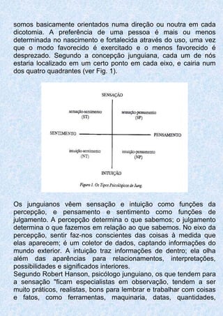 somos basicamente orientados numa direção ou noutra em cada
dicotomia. A preferência de uma pessoa é mais ou menos
determinada no nascimento e fortalecida através do uso, uma vez
que o modo favorecido é exercitado e o menos favorecido é
desprezado. Segundo a concepção junguiana, cada um de nós
estaria localizado em um certo ponto em cada eixo, e cairia num
dos quatro quadrantes (ver Fig. 1).
Os junguianos vêem sensação e intuição como funções da
percepção, e pensamento e sentimento como funções de
julgamento. A percepção determina o que sabemos; o julgamento
determina o que fazemos em relação ao que sabemos. No eixo da
percepção, sentir faz-nos conscientes das coisas à medida que
elas aparecem; é um coletor de dados, captando informações do
mundo exterior. A intuição traz informações de dentro; ela olha
além das aparências para relacionamentos, interpretações,
possibilidades e significados interiores.
Segundo Robert Hanson, psicólogo junguiano, os que tendem para
a sensação "ficam especialistas em observação, tendem a ser
muito práticos, realistas, bons para lembrar e trabalhar com coisas
e fatos, como ferramentas, maquinaria, datas, quantidades,
 