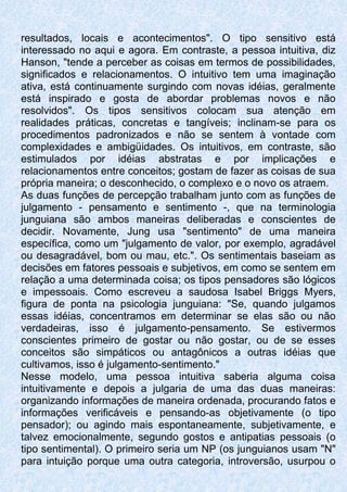 resultados, locais e acontecimentos". O tipo sensitivo está
interessado no aqui e agora. Em contraste, a pessoa intuitiva, diz
Hanson, "tende a perceber as coisas em termos de possibilidades,
significados e relacionamentos. O intuitivo tem uma imaginação
ativa, está continuamente surgindo com novas idéias, geralmente
está inspirado e gosta de abordar problemas novos e não
resolvidos". Os tipos sensitivos colocam sua atenção em
realidades práticas, concretas e tangíveis; inclinam-se para os
procedimentos padronizados e não se sentem à vontade com
complexidades e ambigüidades. Os intuitivos, em contraste, são
estimulados por idéias abstratas e por implicações e
relacionamentos entre conceitos; gostam de fazer as coisas de sua
própria maneira; o desconhecido, o complexo e o novo os atraem.
As duas funções de percepção trabalham junto com as funções de
julgamento - pensamento e sentimento -, que na terminologia
junguiana são ambos maneiras deliberadas e conscientes de
decidir. Novamente, Jung usa "sentimento" de uma maneira
específica, como um "julgamento de valor, por exemplo, agradável
ou desagradável, bom ou mau, etc.". Os sentimentais baseiam as
decisões em fatores pessoais e subjetivos, em como se sentem em
relação a uma determinada coisa; os tipos pensadores são lógicos
e impessoais. Como escreveu a saudosa Isabel Briggs Myers,
figura de ponta na psicologia junguiana: "Se, quando julgamos
essas idéias, concentramos em determinar se elas são ou não
verdadeiras, isso é julgamento-pensamento. Se estivermos
conscientes primeiro de gostar ou não gostar, ou de se esses
conceitos são simpáticos ou antagônicos a outras idéias que
cultivamos, isso é julgamento-sentimento."
Nesse modelo, uma pessoa intuitiva saberia alguma coisa
intuitivamente e depois a julgaria de uma das duas maneiras:
organizando informações de maneira ordenada, procurando fatos e
informações verificáveis e pensando-as objetivamente (o tipo
pensador); ou agindo mais espontaneamente, subjetivamente, e
talvez emocionalmente, segundo gostos e antipatias pessoais (o
tipo sentimental). O primeiro seria um NP (os junguianos usam "N"
para intuição porque uma outra categoria, introversão, usurpou o
 