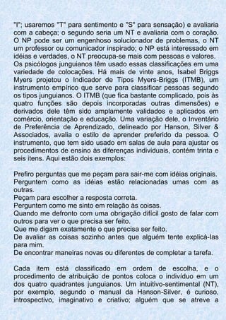 "I"; usaremos "T" para sentimento e "S" para sensação) e avaliaria
com a cabeça; o segundo seria um NT e avaliaria com o coração.
O NP pode ser um engenhoso solucionador de problemas, o NT
um professor ou comunicador inspirado; o NP está interessado em
idéias e verdades, o NT preocupa-se mais com pessoas e valores.
Os psicólogos junguianos têm usado essas classificações em uma
variedade de colocações. Há mais de vinte anos, Isabel Briggs
Myers projetou o Indicador de Tipos Myers-Briggs (ITMB), um
instrumento empírico que serve para classificar pessoas segundo
os tipos junguianos. O ITMB (que fica bastante complicado, pois às
quatro funções são depois incorporadas outras dimensões) e
derivados dele têm sido amplamente validados e aplicados em
comércio, orientação e educação. Uma variação dele, o Inventário
de Preferência de Aprendizado, delineado por Hanson, Silver &
Associados, avalia o estilo de aprender preferido da pessoa. O
instrumento, que tem sido usado em salas de aula para ajustar os
procedimentos de ensino às diferenças individuais, contém trinta e
seis itens. Aqui estão dois exemplos:
Prefiro perguntas que me peçam para sair-me com idéias originais.
Perguntem como as idéias estão relacionadas umas com as
outras.
Peçam para escolher a resposta correta.
Perguntem como me sinto em relação às coisas.
Quando me defronto com uma obrigação difícil gosto de falar com
outros para ver o que precisa ser feito.
Que me digam exatamente o que precisa ser feito.
De avaliar as coisas sozinho antes que alguém tente explicá-Ias
para mim.
De encontrar maneiras novas ou diferentes de completar a tarefa.
Cada item está classificado em ordem de escolha, e o
procedimento de atribuição de pontos coloca o indivíduo em um
dos quatro quadrantes junguianos. Um intuitivo-sentimental (NT),
por exemplo, segundo o manual da Hanson-Silver, é curioso,
introspectivo, imaginativo e criativo; alguém que se atreve a
 