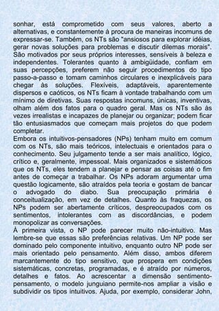 sonhar, está comprometido com seus valores, aberto a
alternativas, e constantemente à procura de maneiras incomuns de
expressar-se. Também, os NTs são "ansiosos para explorar idéias,
gerar novas soluções para problemas e discutir dilemas morais".
São motivados por seus próprios interesses, sensíveis à beleza e
independentes. Tolerantes quanto à ambigüidade, confiam em
suas percepções, preferem não seguir procedimentos do tipo
passo-a-passo e tomam caminhos circulares e inexplicáveis para
chegar às soluções. Flexíveis, adaptáveis, aparentemente
dispersos e caóticos, os NTs ficam à vontade trabalhando com um
mínimo de diretivas. Suas respostas incomuns, únicas, inventivas,
olham além dos fatos para o quadro geral. Mas os NTs são às
vezes irrealistas e incapazes de planejar ou organizar; podem ficar
tão entusiasmados que começam mais projetos do que podem
completar.
Embora os intuitivos-pensadores (NPs) tenham muito em comum
com os NTs, são mais teóricos, intelectuais e orientados para o
conhecimento. Seu julgamento tende a ser mais analítico, lógico,
crítico e, geralmente, impessoal. Mais organizados e sistemáticos
que os NTs, eles tendem a planejar e pensar as coisas até o fim
antes de começar a trabalhar. Os NPs adoram argumentar uma
questão logicamente, são atraídos pela teoria e gostam de bancar
o advogado do diabo. Sua preocupação primária é
conceitualização, em vez de detalhes. Quanto às fraquezas, os
NPs podem ser abertamente críticos, despreocupados com os
sentimentos, intolerantes com as discordâncias, e podem
monopolizar as conversações.
À primeira vista, o NP pode parecer muito não-intuitivo. Mas
lembre-se que essas são preferências relativas. Um NP pode ser
dominado pelo componente intuitivo, enquanto outro NP pode ser
mais orientado pelo pensamento. Além disso, ambos diferem
marcantemente do tipo sensitivo, que prospera em condições
sistemáticas, concretas, programadas, e é atraído por números,
detalhes e fatos. Ao acrescentar a dimensão sentimento-
pensamento, o modelo junguiano permite-nos ampliar a visão e
subdividir os tipos intuitivos. Ajuda, por exemplo, considerar John,
 