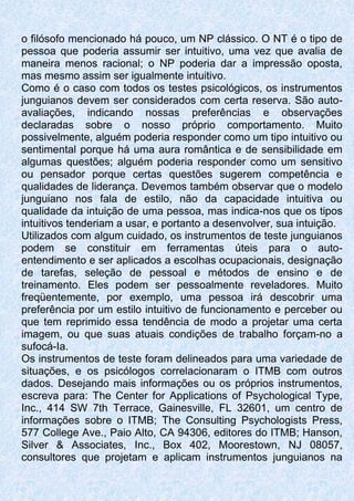 o filósofo mencionado há pouco, um NP clássico. O NT é o tipo de
pessoa que poderia assumir ser intuitivo, uma vez que avalia de
maneira menos racional; o NP poderia dar a impressão oposta,
mas mesmo assim ser igualmente intuitivo.
Como é o caso com todos os testes psicológicos, os instrumentos
junguianos devem ser considerados com certa reserva. São auto-
avaliações, indicando nossas preferências e observações
declaradas sobre o nosso próprio comportamento. Muito
possivelmente, alguém poderia responder como um tipo intuitivo ou
sentimental porque há uma aura romântica e de sensibilidade em
algumas questões; alguém poderia responder como um sensitivo
ou pensador porque certas questões sugerem competência e
qualidades de liderança. Devemos também observar que o modelo
junguiano nos fala de estilo, não da capacidade intuitiva ou
qualidade da intuição de uma pessoa, mas indica-nos que os tipos
intuitivos tenderiam a usar, e portanto a desenvolver, sua intuição.
Utilizados com algum cuidado, os instrumentos de teste junguianos
podem se constituir em ferramentas úteis para o auto-
entendimento e ser aplicados a escolhas ocupacionais, designação
de tarefas, seleção de pessoal e métodos de ensino e de
treinamento. Eles podem ser pessoalmente reveladores. Muito
freqüentemente, por exemplo, uma pessoa irá descobrir uma
preferência por um estilo intuitivo de funcionamento e perceber ou
que tem reprimido essa tendência de modo a projetar uma certa
imagem, ou que suas atuais condições de trabalho forçam-no a
sufocá-Ia.
Os instrumentos de teste foram delineados para uma variedade de
situações, e os psicólogos correlacionaram o ITMB com outros
dados. Desejando mais informações ou os próprios instrumentos,
escreva para: The Center for Applications of Psychological Type,
Inc., 414 SW 7th Terrace, Gainesville, FL 32601, um centro de
informações sobre o ITMB; The Consulting Psychologists Press,
577 College Ave., Paio Alto, CA 94306, editores do ITMB; Hanson,
Silver & Associates, Inc., Box 402, Moorestown, NJ 08057,
consultores que projetam e aplicam instrumentos junguianos na
 